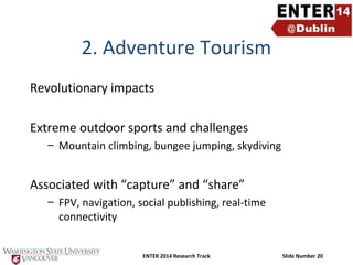 2. Adventure Tourism
Revolutionary impacts
Extreme outdoor sports and challenges
– Mountain climbing, bungee jumping, skydiving

Associated with “capture” and “share”
– FPV, navigation, social publishing, real-time
connectivity
ENTER 2014 Research Track

Slide Number 20

 