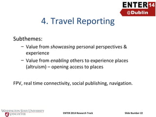4. Travel Reporting
Subthemes:
– Value from showcasing personal perspectives &
experience
– Value from enabling others to experience places
(altruism) – opening access to places
FPV, real time connectivity, social publishing, navigation.

ENTER 2014 Research Track

Slide Number 22

 