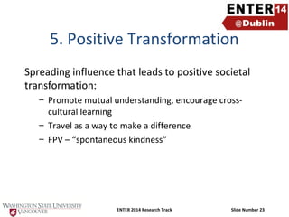 5. Positive Transformation
Spreading influence that leads to positive societal
transformation:
– Promote mutual understanding, encourage crosscultural learning
– Travel as a way to make a difference
– FPV – “spontaneous kindness”

ENTER 2014 Research Track

Slide Number 23

 