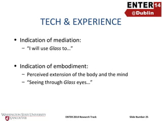 TECH & EXPERIENCE
• Indication of mediation:
– “I will use Glass to…”

• Indication of embodiment:
– Perceived extension of the body and the mind
– “Seeing through Glass eyes…”

ENTER 2014 Research Track

Slide Number 25

 