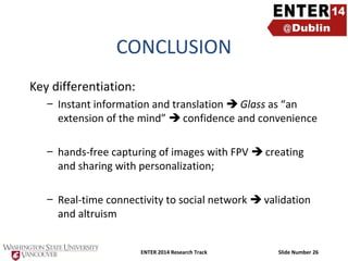 CONCLUSION
Key differentiation:
– Instant information and translation  Glass as “an
extension of the mind”  confidence and convenience
– hands-free capturing of images with FPV  creating
and sharing with personalization;
– Real-time connectivity to social network  validation
and altruism
ENTER 2014 Research Track

Slide Number 26

 