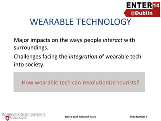 WEARABLE TECHNOLOGY
Major impacts on the ways people interact with
surroundings.
Challenges facing the integration of wearable tech
into society.
How wearable tech can revolutionize tourists?

ENTER 2014 Research Track

Slide Number 6

 