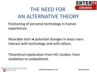 THE NEED FOR
AN ALTERNATIVE THEORY
Positioning of personal technology in human
experiences.
Wearable tech  potential changes in ways users
interact with technology and with others.
Theoretical explanation from HCI studies: from
mediation to embodiment.
ENTER 2014 Research Track

Slide Number 8

 
