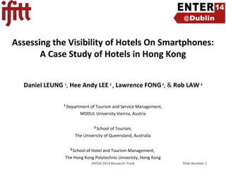 Assessing the Visibility of Hotels On Smartphones:
A Case Study of Hotels in Hong Kong
Daniel LEUNG 1, Hee Andy LEE 2 , Lawrence FONG 3, & Rob LAW 3
1

Department of Tourism and Service Management,
MODUL University Vienna, Austria
2

School of Tourism,
The University of Queensland, Australia
3

School of Hotel and Tourism Management,
The Hong Kong Polytechnic University, Hong Kong
ENTER 2014 Research Track

Slide Number 1

 