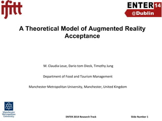 A Theoretical Model of Augmented Reality
Acceptance

M. Claudia Leue, Dario tom Dieck, Timothy Jung
Department of Food and Tourism Management
Manchester Metropolitan University, Manchester, United Kingdom

ENTER 2014 Research Track

Slide Number 1

 
