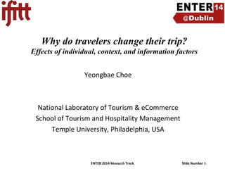 Why do travelers change their trip?
Effects of individual, context, and information factors
Yeongbae Choe

National Laboratory of Tourism & eCommerce
School of Tourism and Hospitality Management
Temple University, Philadelphia, USA

ENTER 2014 Research Track

Slide Number 1

 