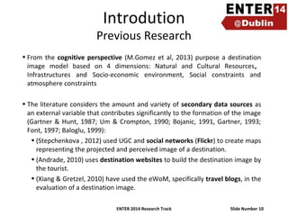 Introdution

Previous Research
• From the cognitive perspective (M.Gomez et al, 2013) purpose a destination
image model based on 4 dimensions: Natural and Cultural Resources,
Infrastructures and Socio-economic environment, Social constraints and
atmosphere constraints
• The literature considers the amount and variety of secondary data sources as
an external variable that contributes significantly to the formation of the image
(Gartner & Hunt, 1987; Um & Crompton, 1990; Bojanic, 1991, Gartner, 1993;
Font, 1997; Baloglu, 1999):
• (Stepchenkova , 2012) used UGC and social networks (Flickr) to create maps
representing the projected and perceived image of a destination.
• (Andrade, 2010) uses destination websites to build the destination image by
the tourist.
• (Xiang & Gretzel, 2010) have used the eWoM, specifically travel blogs, in the
evaluation of a destination image.
ENTER 2014 Research Track

Slide Number 10

 