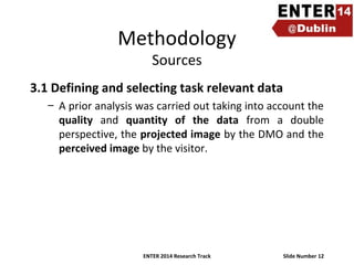 Methodology
Sources

3.1 Defining and selecting task relevant data
– A prior analysis was carried out taking into account the
quality and quantity of the data from a double
perspective, the projected image by the DMO and the
perceived image by the visitor.

ENTER 2014 Research Track

Slide Number 12

 