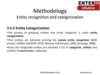 Methodology

Entity recognition and categorization
3.2.2 Entity Categorization
•The process of grouping entities into entity categories is called entity
categorization.
•First entities are extracted achiving the named entity recognition (NER)
process (Hobbs and Riloff, 2010; Mooney and Bunescu, 2005; Sarawagi, 2008).
•Once the recognized entities are classified a list of categories, entities and
number of occurrences is obtained.

ENTER 2014 Research Track

Slide Number 16

 