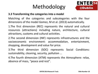 Methodology
3.3 Transforming the categories into a model
Matching of the categories and subcategories with the four
dimensions of the model Gomez, M et al. (2013) automatically.
1.The first dimension (REC) represents the natural and cultural
resources (attractions) including nature, architecture, cultural
attractions, customs and cultural activities.
2.The second dimension (INF) represents infrastructures and the
socioeconomic environment: accommodation, entertainment,
shopping, development and value for price.
3.The third dimension (SOC) represents Social Conditions:
sustainability, cleaning, security, pollution ...
4.The fourth dimension (ATM) represents the Atmosphere: relax,
absence of mass, “peace and rest”.
ENTER 2014 Research Track

Slide Number 18

 