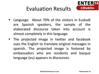 Evaluation Results
• Language: About 70% of the visitors in Euskadi
are Spanish speakers, the sample of the
elaborated discourse taken into account is
almost completely in this language.
• The projected image in twitter and facebook
uses the English to translate original messages in
spanish. The projected image is fostered by
embassadors who are residents and basque
language (eu) appears in discourses.

ENTER 2014 Research Track

Slide Number 23

 