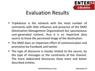 Evaluation Results
• TripAdvisor is the network with the most number of
comments with little influence and presence of the DMO
(Destination Management Organization) but spontaneous
user-generated content, thus it is an important data
source to know the perceived image of the destination.
• The DMO does an important effort of communication and
promotion by Facebook and twitter.
• The type of discourse is mostly related to the source, by
the type of messages or the constraints of the channel.
The more elaborated discourses show more and better
described entities.
ENTER 2014 Research Track

Slide Number 24

 