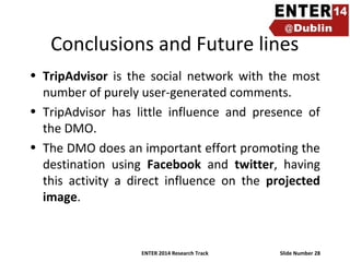 Conclusions and Future lines
• TripAdvisor is the social network with the most
number of purely user-generated comments.
• TripAdvisor has little influence and presence of
the DMO.
• The DMO does an important effort promoting the
destination using Facebook and twitter, having
this activity a direct influence on the projected
image.

ENTER 2014 Research Track

Slide Number 28

 