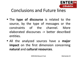 Conclusions and Future lines
• The type of discourse is related to the
source, by the type of messages or the
constraints of the channel. More
elaborated discourses -> better described
entities.
• All the analyzed sources have a major
impact on the first dimension concerning
natural and cultural resources.
ENTER 2014 Research Track

Slide Number 29

 