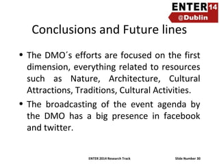 Conclusions and Future lines
• The DMO´s efforts are focused on the first
dimension, everything related to resources
such as Nature, Architecture, Cultural
Attractions, Traditions, Cultural Activities.
• The broadcasting of the event agenda by
the DMO has a big presence in facebook
and twitter.
ENTER 2014 Research Track

Slide Number 30

 