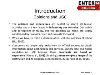 Introduction

Opinions and UGC
• The opinions and experiences are central to almost all human
activities and are key factors in influencing our behavior. Our beliefs
and perceptions of reality, and the decisions we make, are largely
conditioned by how others see and evaluate the world.
• When we have to make a decision often seek the opinions of others
(Liu, 2012).
• Consumers no longer rely exclusively on official sources to obtain
information about destinations and services. Visitors take into higher
condideration UGC because those comments are based on
experience (Pan et al., 2008) obtaining a more complete image of the
destination and its products (Stepchenkova, 2013; Pang et al., 2011).

ENTER 2014 Research Track

Slide Number 3

 