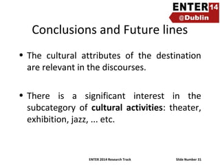 Conclusions and Future lines
• The cultural attributes of the destination
are relevant in the discourses.
• There is a significant interest in the
subcategory of cultural activities: theater,
exhibition, jazz, ... etc.

ENTER 2014 Research Track

Slide Number 31

 