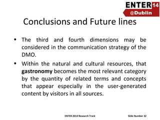 Conclusions and Future lines
• The third and fourth dimensions may be
considered in the communication strategy of the
DMO.
• Within the natural and cultural resources, that
gastronomy becomes the most relevant category
by the quantity of related terms and concepts
that appear especially in the user-generated
content by visitors in all sources.

ENTER 2014 Research Track

Slide Number 32

 