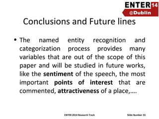 Conclusions and Future lines
• The named entity recognition and
categorization process provides many
variables that are out of the scope of this
paper and will be studied in future works,
like the sentiment of the speech, the most
important points of interest that are
commented, attractiveness of a place,….

ENTER 2014 Research Track

Slide Number 33

 