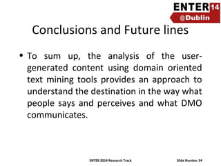 Conclusions and Future lines
• To sum up, the analysis of the usergenerated content using domain oriented
text mining tools provides an approach to
understand the destination in the way what
people says and perceives and what DMO
communicates.

ENTER 2014 Research Track

Slide Number 34

 