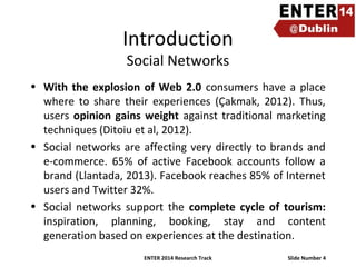 Introduction
Social Networks

• With the explosion of Web 2.0 consumers have a place
where to share their experiences (Çakmak, 2012). Thus,
users opinion gains weight against traditional marketing
techniques (Ditoiu et al, 2012).
• Social networks are affecting very directly to brands and
e-commerce. 65% of active Facebook accounts follow a
brand (Llantada, 2013). Facebook reaches 85% of Internet
users and Twitter 32%.
• Social networks support the complete cycle of tourism:
inspiration, planning, booking, stay and content
generation based on experiences at the destination.
ENTER 2014 Research Track

Slide Number 4

 