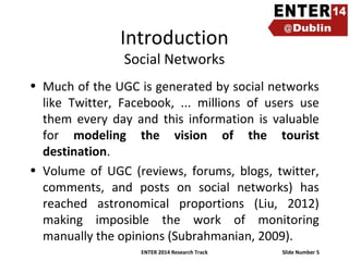 Introduction
Social Networks

• Much of the UGC is generated by social networks
like Twitter, Facebook, ... millions of users use
them every day and this information is valuable
for modeling the vision of the tourist
destination.
• Volume of UGC (reviews, forums, blogs, twitter,
comments, and posts on social networks) has
reached astronomical proportions (Liu, 2012)
making imposible the work of monitoring
manually the opinions (Subrahmanian, 2009).
ENTER 2014 Research Track

Slide Number 5

 