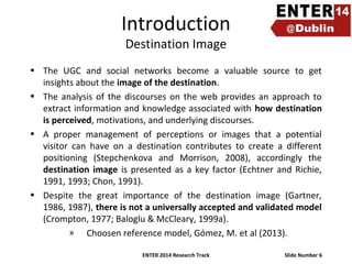 Introduction
Destination Image

• The UGC and social networks become a valuable source to get
insights about the image of the destination.
• The analysis of the discourses on the web provides an approach to
extract information and knowledge associated with how destination
is perceived, motivations, and underlying discourses.
• A proper management of perceptions or images that a potential
visitor can have on a destination contributes to create a different
positioning (Stepchenkova and Morrison, 2008), accordingly the
destination image is presented as a key factor (Echtner and Richie,
1991, 1993; Chon, 1991).
• Despite the great importance of the destination image (Gartner,
1986, 1987), there is not a universally accepted and validated model
(Crompton, 1977; Baloglu & McCleary, 1999a).
» Choosen reference model, Gómez, M. et al (2013).
ENTER 2014 Research Track

Slide Number 6

 