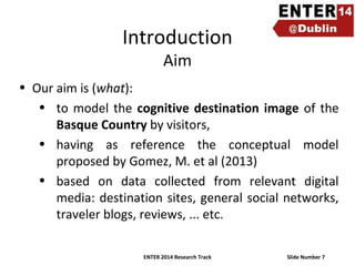 Introduction
Aim

• Our aim is (what):
• to model the cognitive destination image of the
Basque Country by visitors,
• having as reference the conceptual model
proposed by Gomez, M. et al (2013)
• based on data collected from relevant digital
media: destination sites, general social networks,
traveler blogs, reviews, ... etc.
ENTER 2014 Research Track

Slide Number 7

 
