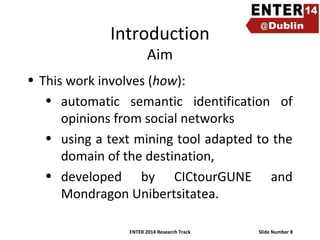 Introduction
Aim

• This work involves (how):
• automatic semantic identification of
opinions from social networks
• using a text mining tool adapted to the
domain of the destination,
• developed by CICtourGUNE and
Mondragon Unibertsitatea.
ENTER 2014 Research Track

Slide Number 8

 