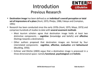 Introdution

Previous Research
• Destination image has been defined as an individual’s overall perception or total
set of impressions of a place (Hunt, 1975; Phelps, 1986; Fakeye and Crompton,
1991)
• Research has been conducted since the early 1970s (Hunt, 1975; Mayo, 1973) and
comprises hundreds of studies to date with several assement methods
– Most tourism scholars agree that destination image holds at least two
distinctive components – cognitive (knowledge and beliefs) and affective
(feelings towards a destination).
– Other authors proposed that destination images are formed by four
interrelated components: cognitive, affective, evaluative and behavioural
(Boulding, 1956).
– Echtner and Ritchie (2003) argue that a destination image is processed in a
three dimensional space: namely functional, psychological and holistic.

ENTER 2014 Research Track

Slide Number 9

 