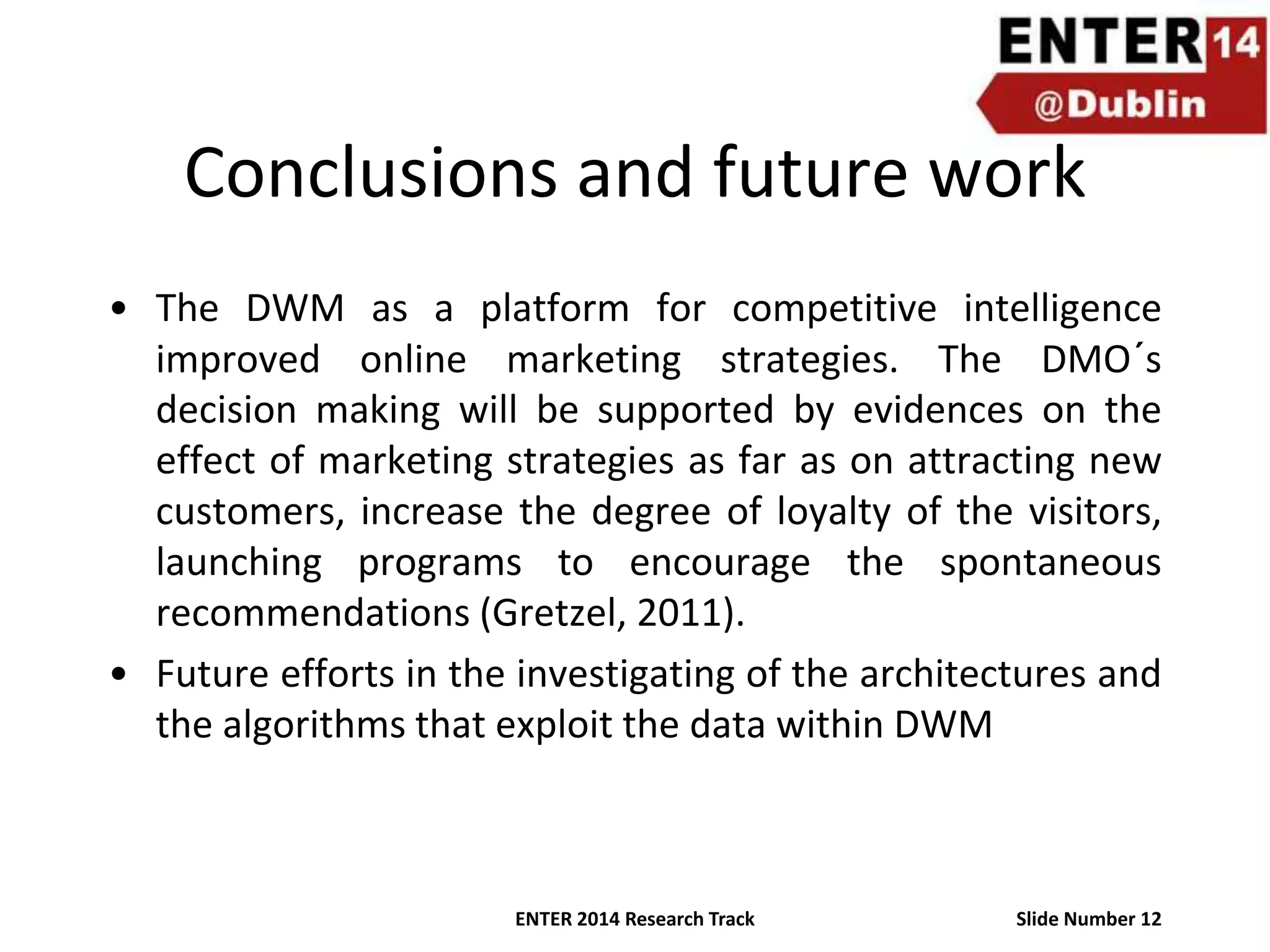 Conclusions and future work
• The DWM as a platform for competitive intelligence
improved online marketing strategies. The DMO´s
decision making will be supported by evidences on the
effect of marketing strategies as far as on attracting new
customers, increase the degree of loyalty of the visitors,
launching programs to encourage the spontaneous
recommendations (Gretzel, 2011).
• Future efforts in the investigating of the architectures and
the algorithms that exploit the data within DWM

ENTER 2014 Research Track

Slide Number 12

 
