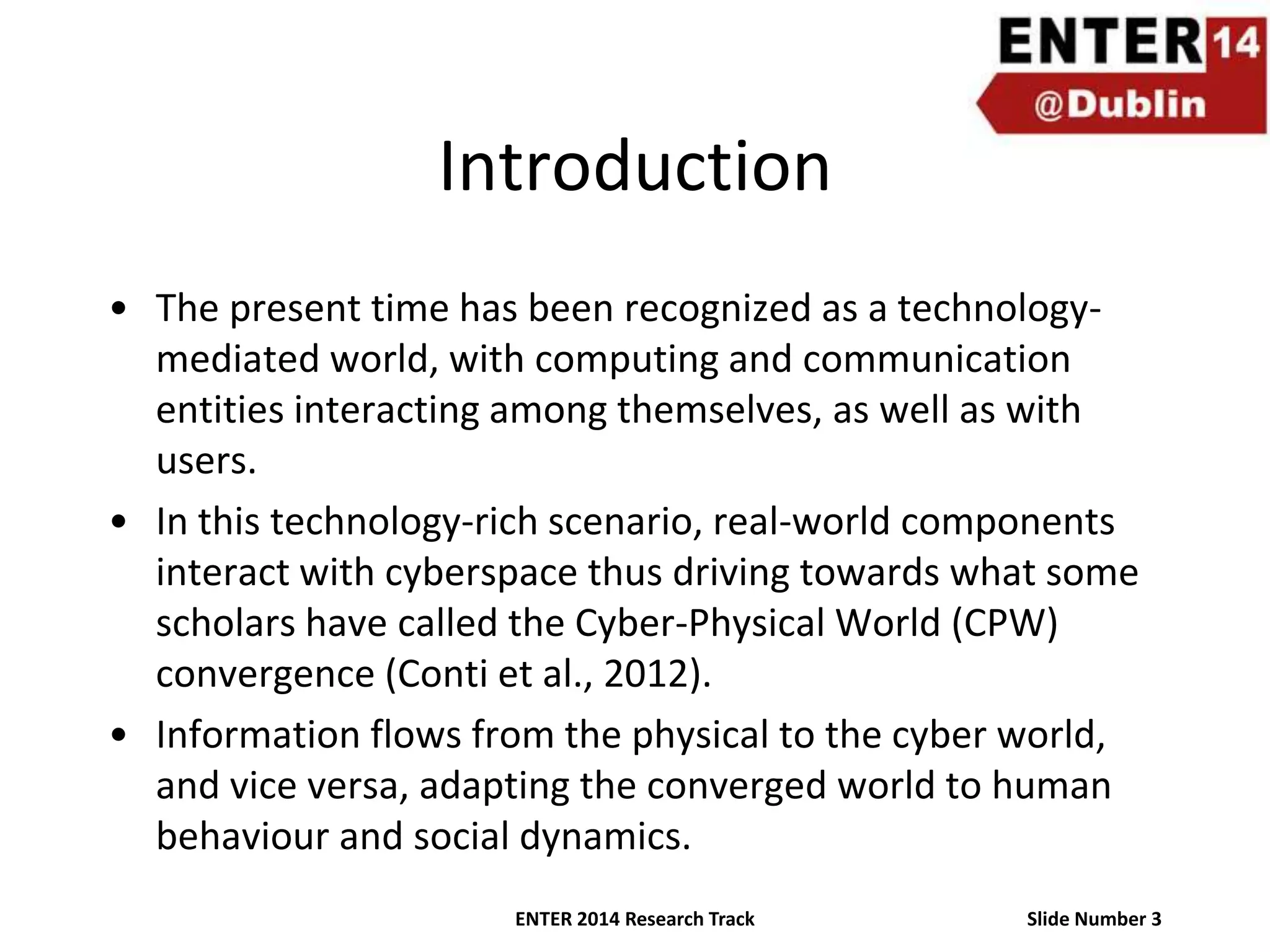 Introduction
• The present time has been recognized as a technologymediated world, with computing and communication
entities interacting among themselves, as well as with
users.
• In this technology-rich scenario, real-world components
interact with cyberspace thus driving towards what some
scholars have called the Cyber-Physical World (CPW)
convergence (Conti et al., 2012).
• Information flows from the physical to the cyber world,
and vice versa, adapting the converged world to human
behaviour and social dynamics.
ENTER 2014 Research Track

Slide Number 3

 