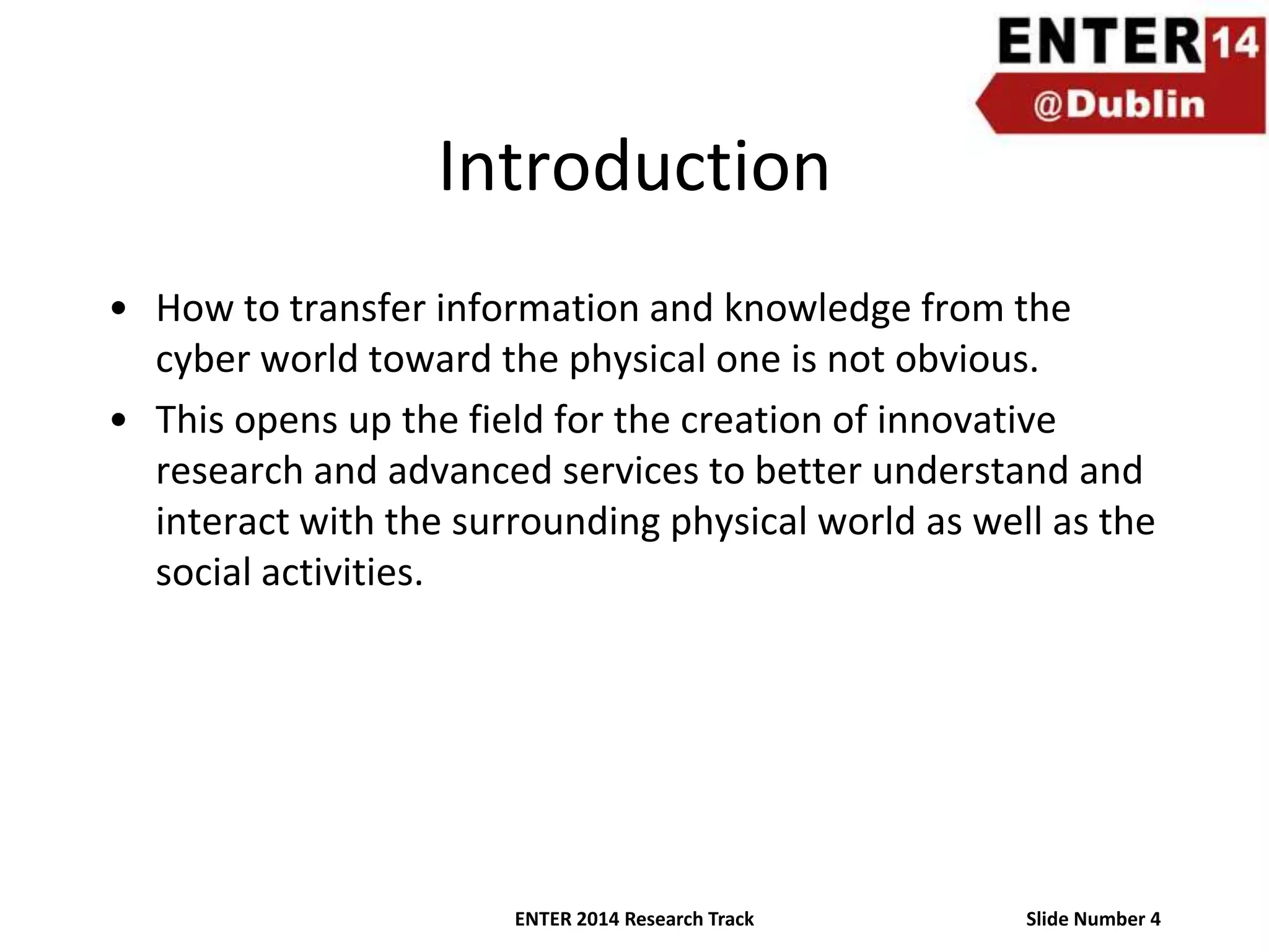 Introduction
• How to transfer information and knowledge from the
cyber world toward the physical one is not obvious.
• This opens up the field for the creation of innovative
research and advanced services to better understand and
interact with the surrounding physical world as well as the
social activities.

ENTER 2014 Research Track

Slide Number 4

 