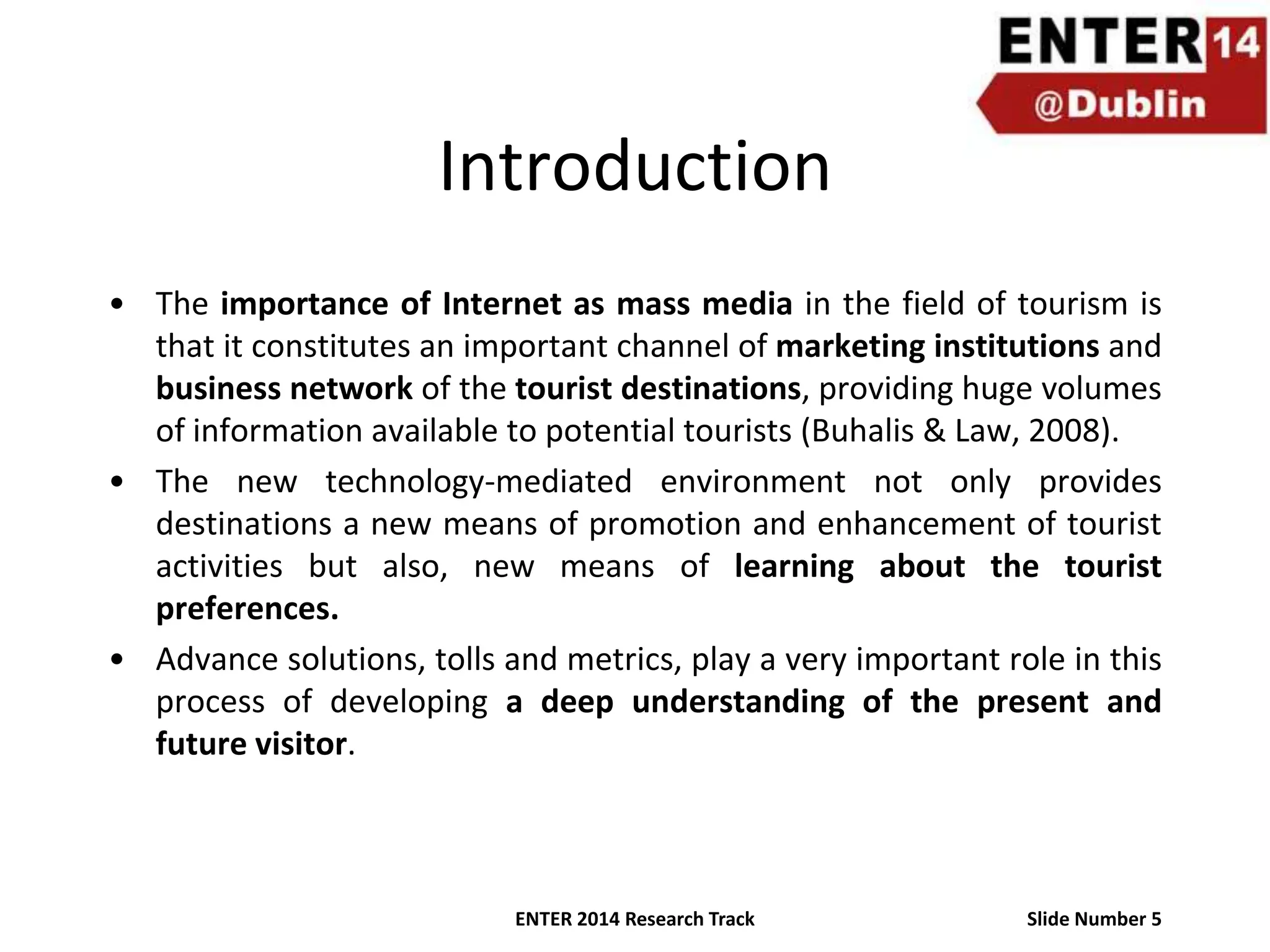 Introduction
• The importance of Internet as mass media in the field of tourism is
that it constitutes an important channel of marketing institutions and
business network of the tourist destinations, providing huge volumes
of information available to potential tourists (Buhalis & Law, 2008).
• The new technology-mediated environment not only provides
destinations a new means of promotion and enhancement of tourist
activities but also, new means of learning about the tourist
preferences.
• Advance solutions, tolls and metrics, play a very important role in this
process of developing a deep understanding of the present and
future visitor.

ENTER 2014 Research Track

Slide Number 5

 