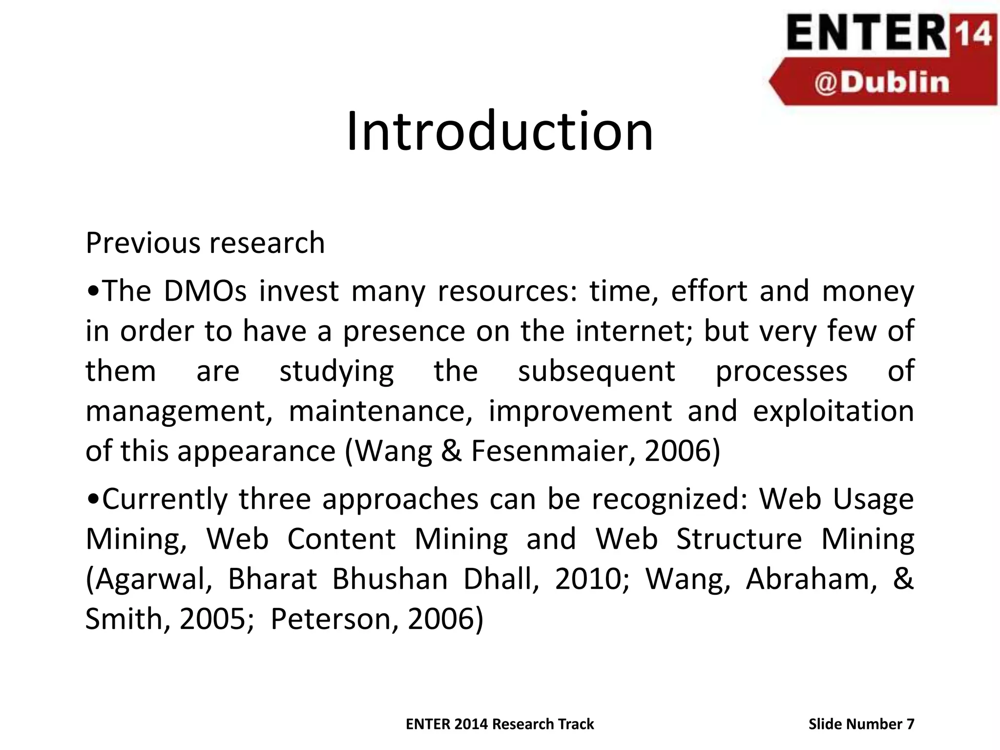 Introduction
Previous research
•The DMOs invest many resources: time, effort and money
in order to have a presence on the internet; but very few of
them are studying the subsequent processes of
management, maintenance, improvement and exploitation
of this appearance (Wang & Fesenmaier, 2006)
•Currently three approaches can be recognized: Web Usage
Mining, Web Content Mining and Web Structure Mining
(Agarwal, Bharat Bhushan Dhall, 2010; Wang, Abraham, &
Smith, 2005; Peterson, 2006)
ENTER 2014 Research Track

Slide Number 7

 