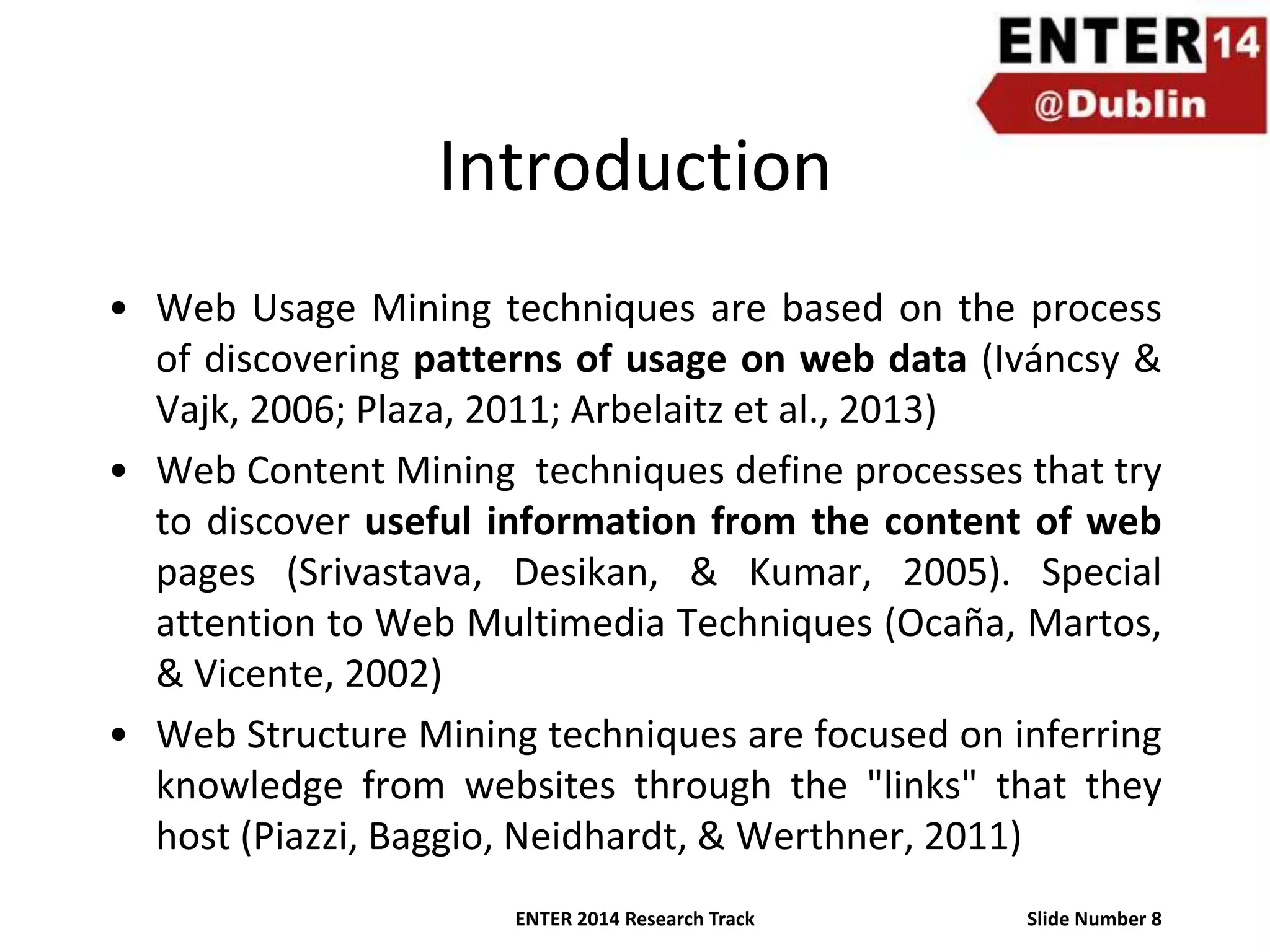 Introduction
• Web Usage Mining techniques are based on the process
of discovering patterns of usage on web data (Iváncsy &
Vajk, 2006; Plaza, 2011; Arbelaitz et al., 2013)
• Web Content Mining techniques define processes that try
to discover useful information from the content of web
pages (Srivastava, Desikan, & Kumar, 2005). Special
attention to Web Multimedia Techniques (Ocaña, Martos,
& Vicente, 2002)
• Web Structure Mining techniques are focused on inferring
knowledge from websites through the "links" that they
host (Piazzi, Baggio, Neidhardt, & Werthner, 2011)
ENTER 2014 Research Track

Slide Number 8

 