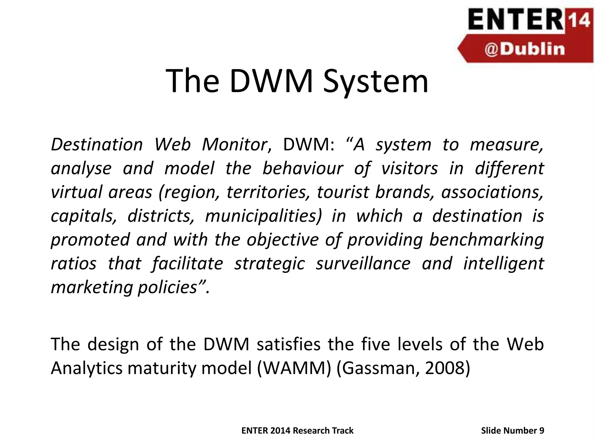 The DWM System
Destination Web Monitor, DWM: “A system to measure,
analyse and model the behaviour of visitors in different
virtual areas (region, territories, tourist brands, associations,
capitals, districts, municipalities) in which a destination is
promoted and with the objective of providing benchmarking
ratios that facilitate strategic surveillance and intelligent
marketing policies”.
The design of the DWM satisfies the five levels of the Web
Analytics maturity model (WAMM) (Gassman, 2008)
ENTER 2014 Research Track

Slide Number 9

 
