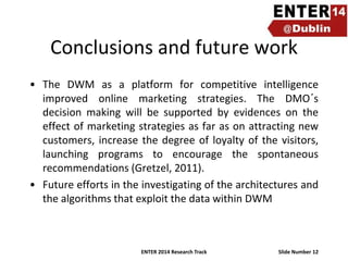 Conclusions and future work
• The DWM as a platform for competitive intelligence
improved online marketing strategies. The DMO´s
decision making will be supported by evidences on the
effect of marketing strategies as far as on attracting new
customers, increase the degree of loyalty of the visitors,
launching programs to encourage the spontaneous
recommendations (Gretzel, 2011).
• Future efforts in the investigating of the architectures and
the algorithms that exploit the data within DWM

ENTER 2014 Research Track

Slide Number 12

 
