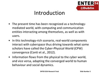 Introduction
• The present time has been recognized as a technologymediated world, with computing and communication
entities interacting among themselves, as well as with
users.
• In this technology-rich scenario, real-world components
interact with cyberspace thus driving towards what some
scholars have called the Cyber-Physical World (CPW)
convergence (Conti et al., 2012).
• Information flows from the physical to the cyber world,
and vice versa, adapting the converged world to human
behaviour and social dynamics.
ENTER 2014 Research Track

Slide Number 3

 