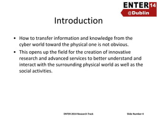 Introduction
• How to transfer information and knowledge from the
cyber world toward the physical one is not obvious.
• This opens up the field for the creation of innovative
research and advanced services to better understand and
interact with the surrounding physical world as well as the
social activities.

ENTER 2014 Research Track

Slide Number 4

 
