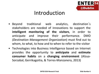 Introduction
• Beyond traditional web analytics, destination´s
stakeholders are needed of innovations to support the
intelligent monitoring of the visitors, in order to
anticipate and improve their performance. DMO
(Destination Management Organization) must find out to
whom, to what, to how and to when to refer to the visitor
• Technologies into Business Intelligence based on Internet
provides the opportunity to anticipate and estimate
consumer habits on a changing environment (AlzuaSorzabal, Gerrikagoitia, & Torres-Manzanera, 2013)

ENTER 2014 Research Track

Slide Number 6

 