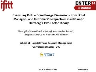 Examining Online Brand Image Dimensions from Hotel
Managers’ and Customers’ Perspectives in relation to
Herzberg’s Two-Factor Theory
Duangthida Nunthapirat (Amy), Andrew Lockwood,
Brigitte Stangl, and Hesham Al-Sabbahy
School of Hospitality and Tourism Management
University of Surrey, UK.

ENTER 2014 Research Track

Slide Number 1

 