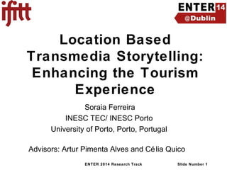 Location Based
Transmedia Storytelling:
Enhancing the Tourism
Experience
Soraia Ferreira
INESC TEC/ INESC Porto
University of Porto, Porto, Portugal
Advisors: Artur Pimenta Alves and Cé lia Quico
ENTER 2014 Research Track

Slide Number 1

 