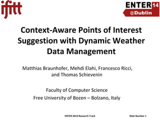 Context-Aware Points of Interest
Suggestion with Dynamic Weather
Data Management
Matthias Braunhofer, Mehdi Elahi, Francesco Ricci,
and Thomas Schievenin
Faculty of Computer Science
Free University of Bozen – Bolzano, Italy

ENTER 2014 Research Track

Slide Number 1

 