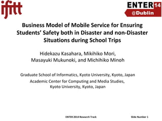 Business Model of Mobile Service for Ensuring
Students’ Safety both in Disaster and non-Disaster
Situations during School Trips
Hidekazu Kasahara, Mikihiko Mori,
Masayuki Mukunoki, and Michihiko Minoh
Graduate School of Informatics, Kyoto University, Kyoto, Japan
Academic Center for Computing and Media Studies,
Kyoto University, Kyoto, Japan

ENTER 2014 Research Track

Slide Number 1

 