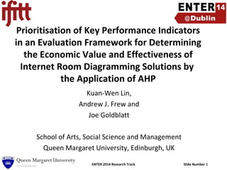 Prioritisation of Key Performance Indicators
in an Evaluation Framework for Determining
the Economic Value and Effectiveness of
Internet Room Diagramming Solutions by
the Application of AHP
Kuan-Wen Lin,
Andrew J. Frew and
Joe Goldblatt
School of Arts, Social Science and Management
Queen Margaret University, Edinburgh, UK
ENTER 2014 Research Track

Slide Number 1

 