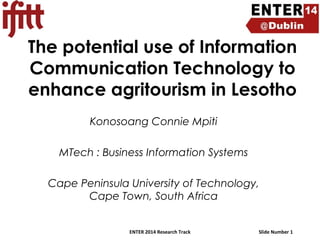 The potential use of Information
Communication Technology to
enhance agritourism in Lesotho
Konosoang Connie Mpiti
MTech : Business Information Systems
Cape Peninsula University of Technology,
Cape Town, South Africa
ENTER 2014 Research Track

Slide Number 1

 