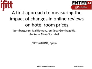A first approach to measuring the
impact of changes in online reviews
on hotel room prices
Igor Ibarguren, Ibai Roman, Jon Kepa Gerrikagoitia,
Aurkene Alzua-Sorzabal
CICtourGUNE, Spain

ENTER 2014 Research Track

Slide Number 1

 