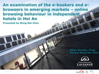 An examination of the e-bookers and e-
browsers in emerging markets – online
browsing behaviour in independent
hotels in Hoi An
Presented by Meng-Mei Chen
© EcolehôtelièredeLausanne
Hilary Murphy, Yung
Dang & Meng-Mei Chen
 