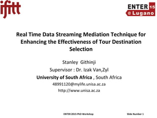 ENTER 2015 PhD Workshop Slide Number 1
Real Time Data Streaming Mediation Technique for
Enhancing the Effectiveness of Tour Destination
Selection
Stanley Githinji
Supervisor : Dr. Izak Van,Zyl
University of South Africa , South Africa
48991120@mylife.unisa.ac.za
http://www.unisa.ac.za
 